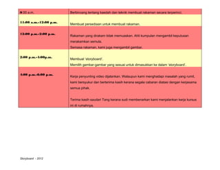 9:00 a.m.               Berbincang tentang kaedah dan teknik membuat rakaman secara terperinci.

11:00 a.m.-12:00 p.m.
                        Membuat persediaan untuk membuat rakaman.

12:00 p.m.-2:00 p.m.
                        Rakaman yang dirakam tidak memuaskan. Ahli kumpulan mengambil keputusan
                        merakamkan semula.
                        Semasa rakaman, kami juga mengambil gambar.

2:00 p.m.-4:00p.m.
                        Membuat ‘storyboard’.
                        Memilih gambar-gambar yang sesuai untuk dimasukkan ke dalam ‘storyboard’.

4:00 p.m.-6:00 p.m.
                        Kerja penyunting video dijalankan. Walaupun kami menghadapi masalah yang rumit,
                        kami bersyukur dan berterima kasih kerana segala cabaran diatasi dengan kerjasama
                        semua pihak.


                        Terima kasih saudari Tang kerana sudi membenarkan kami menjalankan kerja kursus
                        ini di rumahnya.




Storyboard - 2012
 