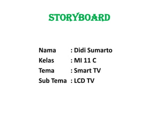STORYBOARD


Nama       : Didi Sumarto
Kelas      : MI 11 C
Tema       : Smart TV
Sub Tema   : LCD TV
 