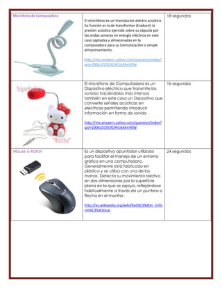 Micrófono de Computadora                                                      18 segundos
                           El micrófono es un transductor electro acústico.
                           Su función es la de transformar (traducir) la
                           presión acústica ejercida sobre su cápsula por
                           las ondas sonoras en energía eléctrica en este
                           caso captadas y almacenadas en la
                           computadora para su Comunicación o simple
                           almacenamiento.

                           http://mx.answers.yahoo.com/question/index?
                           qid=20061019191945AAfmV0W



                           El micrófono de Computadora es un                  16 segundos
                           Dispositivo eléctrico que transmite los
                           sonidos haciéndolos más intensos
                           también en este caso un Dispositivo que
                           convierte señales acústicas en
                           eléctricas permitiendo introducir
                           información en forma de sonido

                           http://mx.answers.yahoo.com/question/index?
                           qid=20061019191945AAfmV0W




Mouse o Raton              Es un dispositivo apuntador utilizado              24 segundos
                           para facilitar el manejo de un entorno
                           gráfico en una computadora.
                           Generalmente está fabricado en
                           plástico y se utiliza con una de las
                           manos. Detecta su movimiento relativo
                           en dos dimensiones por la superficie
                           plana en la que se apoya, reflejándose
                           habitualmente a través de un puntero o
                           flecha en el monitor.

                           http://es.wikipedia.org/wiki/Rat%C3%B3n_(info
                           rm%C3%A1tica)
 
