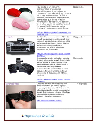 Hoy en día es un elemento                           22 segundos
                           imprescindible en un equipo
                           informático para la mayoría de las
                           personas, y pese a la aparición de otras
                           tecnologías con una función similar,
                           como la pantalla táctil, la práctica ha
                           demostrado que tendrá todavía
                           muchos años de vida útil. No obstante,
                           en el futuro podría ser posible mover el
                           cursor o el puntero con los ojos o
                           basarse en el reconocimiento de voz.

                           http://es.wikipedia.org/wiki/Rat%C3%B3n_(info
                           rm%C3%A1tica)
Teclado                    En informática un teclado es un periférico de       19 segundos
                           entrada o dispositivo, en parte inspirado en el
                           teclado de las máquinas de escribir, que utiliza
                           una disposición de botones o teclas, para que
                           actúen como palancas mecánicas o
                           interruptores electrónicos que envían
                           información a la computadora.

                           http://es.wikipedia.org/wiki/Teclado_(inform%
                           C3%A1tica)
                           Después de las tarjetas perforadas y las cintas     22 segundos
                           de papel, la interacción a través de los teclados
                           al estilo teletipo se convirtió en el principal
                           medio de entrada para las computadoras. El
                           teclado tiene entre 99 y 127 teclas
                           aproximadamente, y está dividido en cuatro
                           bloques: 1. Bloque de funciones 2. Bloque
                           alfanumérico 3. Bloque especial 4. Bloque
                           numérico

                           http://es.wikipedia.org/wiki/Teclado_(inform%
                           C3%A1tica)
Camara de Video            Una video cámara o cámara de video es un              17 segundos
                           dispositivo portátil que permite registrar
                           imágenes y sonidos, convirtiéndolos en señales
                           eléctricas que pueden ser reproducidos por un
                           aparato determinado en este caso utilizado por
                           la computadora para su Comunicación
                           Reproducción o Almacenamiento .

                           http://definicion.de/video-camara/




                  Dispositivos de Salida
 