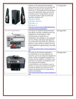 Tienen un fin meramente recreativo,            21 segundos
                     para escuchar música y los sonidos del
                     sistema, aunque en las versiones de
                     bocinas 5.1, principalmente te permiten
                     escuchar diferentes clases de sonidos
                     emitidos por la computadora, que en
                     ocasiones indican algo en particular.
                     pueden clasificar así :
                     Bocinas    mono
                     Bocinas    Estéreo
                     Bocinas    2.1
                     Bocinas    5.1
                     http://es.scribd.com/doc/105862283/Definicio
                     n-de-bocinas-para-computadora
Fax de Computadora   Un fax es un sistema de transmisión            20 segundos
                     de datos, escritos o gráficos por vía
                     telefónica inventado en 1851.
                     Se llama fax o facsímil a un
                     dispositivo tecnológico muy popular
                     en las últimas décadas del siglo XX
                     que permitía transmitir documentos,
                     textos y otros datos a través de una
                     línea telefónica generando una tele
                     copia.
                     http://www.definicionabc.com/tecnologia/fax.p
                     hp
                     Se trata de tres piezas integradas y          28 segundos
                     combinadas en un solo aparato: un
                     escáner, que se encarga de registrar los
                     datos, textos e imágenes presentes en
                     el documento original; un módem, que
                     permite la conexión vía telefónica con
                     otro aparato de similares
                     características; y la impresora, que al
                     recibir un nuevo documento lo imprime
                     de forma rápida y económica en un
                     papel, produciendo una copia de los
                     datos transmitidos.
                     http://www.definicionabc.com/tecnologia/fax.p
                     hp
 