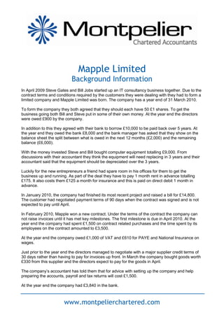 Mapple Limited
                            Background Information
In April 2009 Steve Gates and Bill Jobs started up an IT consultancy business together. Due to the
contract terms and conditions required by the customers they were dealing with they had to form a
limited company and Mapple Limited was born. The company has a year end of 31 March 2010.

To form the company they both agreed that they should each have 50 £1 shares. To get the
business going both Bill and Steve put in some of their own money. At the year end the directors
were owed £900 by the company.

In addition to this they agreed with their bank to borrow £10,000 to be paid back over 5 years. At
the year end they owed the bank £8,000 and the bank manager has asked that they show on the
balance sheet the split between what is owed in the next 12 months (£2,000) and the remaining
balance (£6,000).

With the money invested Steve and Bill bought computer equipment totalling £9,000. From
discussions with their accountant they think the equipment will need replacing in 3 years and their
accountant said that the equipment should be depreciated over the 3 years.

Luckily for the new entrepreneurs a friend had spare room in his offices for them to get the
business up and running. As part of the deal they have to pay 1 month rent in advance totalling
£175. It also costs them £125 a month for insurance and this is paid on direct debit 1 month in
advance.

In January 2010, the company had finished its most recent project and raised a bill for £14,800.
The customer had negotiated payment terms of 90 days when the contract was signed and is not
expected to pay until April.

In February 2010, Mapple won a new contract. Under the terms of the contract the company can
not raise invoices until it has met key milestones. The first milestone is due in April 2010. At the
year end the company had spent £1,500 on contract related purchases and the time spent by its
employees on the contract amounted to £3,500.

At the year end the company owed £1,000 of VAT and £610 for PAYE and National Insurance on
wages.

Just prior to the year end the directors managed to negotiate with a major supplier credit terms of
30 days rather than having to pay for invoices up front. In March the company bought goods worth
£330 from this supplier and the directors expect to pay for the goods in April.

The company’s accountant has told them that for advice with setting up the company and help
preparing the accounts, payroll and tax returns will cost £1,500.

At the year end the company had £3,840 in the bank.



                        www.montpelierchartered.com
 