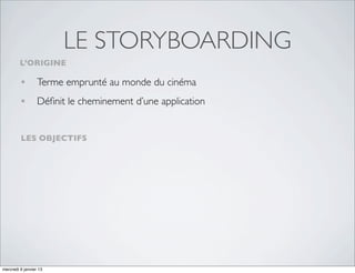 LE STORYBOARDING
         L’ORIGINE

         • Terme emprunté au monde du cinéma
         • Déﬁnit le cheminement d’une application

         LES OBJECTIFS




mercredi 9 janvier 13
 