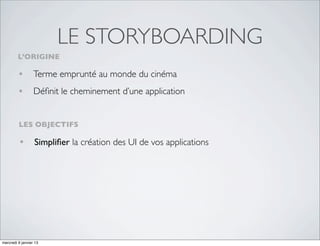 LE STORYBOARDING
         L’ORIGINE

         • Terme emprunté au monde du cinéma
         • Déﬁnit le cheminement d’une application

         LES OBJECTIFS

         • Simpliﬁer la création des UI de vos applications




mercredi 9 janvier 13
 