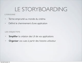 LE STORYBOARDING
         L’ORIGINE

         • Terme emprunté au monde du cinéma
         • Déﬁnit le cheminement d’une application

         LES OBJECTIFS

         • Simpliﬁer la création des UI de vos applications
         • Organiser vos vues à partir des histoires utilisateur




mercredi 9 janvier 13
 