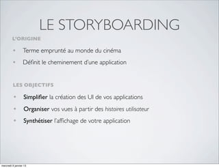 LE STORYBOARDING
         L’ORIGINE

         • Terme emprunté au monde du cinéma
         • Déﬁnit le cheminement d’une application

         LES OBJECTIFS

         • Simpliﬁer la création des UI de vos applications
         • Organiser vos vues à partir des histoires utilisateur
         • Synthétiser l’afﬁchage de votre application




mercredi 9 janvier 13
 