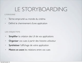 LE STORYBOARDING
         L’ORIGINE

         • Terme emprunté au monde du cinéma
         • Déﬁnit le cheminement d’une application

         LES OBJECTIFS

         •        Simpliﬁer la création des UI de vos applications
         •        Organiser vos vues à partir des histoires utilisateur
         •        Synthétiser l’afﬁchage de votre application
         •        Mettre en avant les relations entre vos vues



mercredi 9 janvier 13
 