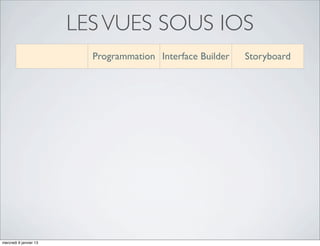 LES VUES SOUS IOS
                                   Programmation Interface Builder                  Storyboard

             Instanciation des                                            Implicite
                                   Par programmation
             objets graphiques                                      (ou par programmation)

           Personnalisation des                                          Graphique
                                   Par programmation
            objets graphiques                                       (ou par programmation)

          Placement des objets                                           Graphique
                                   Par programmation
               graphiques                                           (ou par programmation)


            Enregistrement des      Dans les ﬁchiers   Fichiers individuels       Un seul ﬁchier par
             objets graphiques       programmés               (.xib)              device (.storyboard)



         Déﬁnition des relations                                                       Graphique
                                   Par programmation   Par programmation
            entre les vues                                                        (ou par programmation)



           Personnalisation des                                                   Par programmation
                                   Par programmation   Par programmation
                transitions                                                      (et un peu graphiquement)



mercredi 9 janvier 13
 