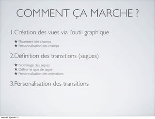 COMMENT ÇA MARCHE ?
          1.Création des vues via l’outil graphique
               ★ Placement des champs
               ★ Personnalisation des champs

          2.Déﬁnition des transitions (segues)
               ★ Nommage des segues
               ★ Déﬁnir le type de segue
               ★ Personnalisation des animations

          3.Personalisation des transitions




mercredi 9 janvier 13
 