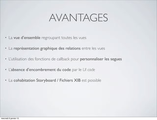 AVANTAGES
    •   La vue d’ensemble regroupant toutes les vues

    •   La représentation graphique des relations entre les vues

    •   L’utilisation des fonctions de callback pour personnaliser les segues

    •   L’absence d’encombrement du code par le UI code

    •   La cohabitation Storyboard / Fichiers XIB est possible




mercredi 9 janvier 13
 