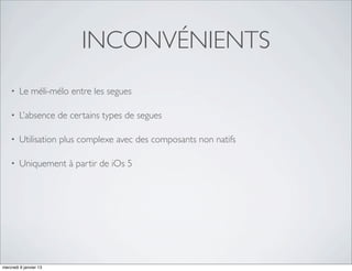 INCONVÉNIENTS
    •   Le méli-mélo entre les segues

    •   L’absence de certains types de segues

    •   Utilisation plus complexe avec des composants non natifs

    •   Uniquement à partir de iOs 5




mercredi 9 janvier 13
 