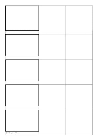 Shot No./Type of Shot/Camera   Dialogue – Sound
                      Movement




Edit/Length of Shot

                      Shot No./Type of Shot/Camera   Dialogue – Sound
                      Movement




Edit/Length of Shot

                      Shot No./Type of Shot/Camera   Dialogue – Sound
                      Movement




Edit/Length of Shot

                      Shot No./Type of Shot/Camera   Dialogue – Sound
                      Movement




Edit/Length of Shot
                      Shot No./Type of Shot/Camera
                      Movement




Edit/Length of Shot
 