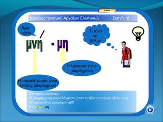 Κανόνες τονισμού Αρχαίων Ελληνικών                Σκηνή 10

 Άρα
 οξεία                                   Τι τόνο
                                            να
                                         βάλω;




                           Η λήγουσα είναι
                             μακρόχρονη

Η παραλήγουσα είναι
 επίσης μακρόχρονη
     Τέταρτος κανόνας:
     Η μακρόχρονη παραλήγουσα, όταν τονίζεται,παίρνει οξεία, αν η
     λήγουσα είναι μακρόχρονη!!!
     π.χ μνή - μη
 