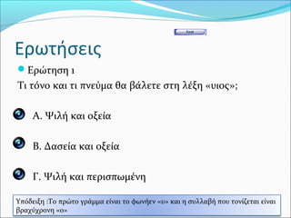Ερωτήσεις
Ερώτηση 1
Τι τόνο και τι πνεύμα θα βάλετε στη λέξη «υιος»;

 Α. Ψιλή και οξεία


 Β. Δασεία και οξεία


 Γ. Ψιλή και περισπωμένη

Υπόδειξη :Το πρώτο γράμμα είναι το φωνήεν «υ» και η συλλαβή που τονίζεται είναι
βραχύχρονη «ο»
 