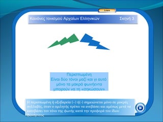 Κανόνες τονισμού Αρχαίων Ελληνικών                     Σκηνή 3




                       Περισπωμένη
              Είναι δύο τόνοι μαζί και γι αυτό
                 μόνο τα μακρά φωνήεντα
               μπορούν να τη «σηκώσουν»


Η περισπωμένη ή οξυβαρεία (~) ή(-) σημειώνεται μόνο σε μακρές
συλλαβές, όταν ο ομιλητής πρέπει να ανεβάσει και αμέσως μετά να
κατεβάσει τον τόνο της φωνής κατά την προφορά του ίδιου
φωνήεντος
 