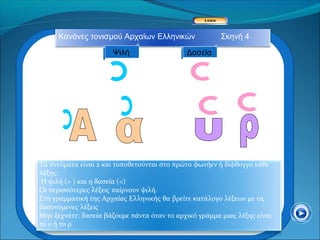 Κανόνες τονισμού Αρχαίων Ελληνικών                Σκηνή 4

                      Ψιλή                   Δασεία




Τα πνεύματα είναι 2 και τοποθετούνται στο πρώτο φωνήεν ή δίφθογγο κάθε
λέξης:
 Η ψιλή (> ) και η δασεία (<)
Οι περισσότερες λέξεις παίρνουν ψιλή.
Στη γραμματική της Αρχαίας Ελληνικής θα βρείτε κατάλογο λέξεων με τις
δασυνόμενες λέξεις
Μην ξεχνάτε: δασεία βάζουμε πάντα όταν το αρχικό γράμμα μιας λέξης είναι
το υ ή το ρ
 