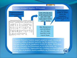 Κανόνες τονισμού Αρχαίων Ελληνικών                  Σκηνή 1
                                                          Μικρογράμματη
Κεφαλαιογράμματη                                         γραφή με χρήση
ή Μεγαλογράμματη                                             τόνων και
     γραφή                                                 πνευμάτων,
                                                        εισάγεται τον 9ο αι.
                                                                μ.Χ




    Η Αρχαία Ελληνική Γλώσσα αρχικά γραφόταν χωρίς τόνους και
    πνεύματα, καθώς οι φυσικοί ομιλητές της δεν χρειάζονταν
    ιδιαίτερα σημεία για να προφέρουν σωστά τις λέξεις. Μετά όμως
    από την επέκταση του Ελληνισμού με τις κατακτήσεις του
    Μεγάλου Αλεξάνδρου, παρουσιάστηκε η ανάγκη να αναπτυχθούν
    τρόποι που να βοηθούν σωστή εκμάθηση της Ελληνικής από τους
    ξένους
 