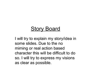 Story Board
I will try to explain my story/idea in
some slides. Due to the no
miming or real action based
character this will be difficult to do
so. I will try to express my visions
as clear as possible.
 