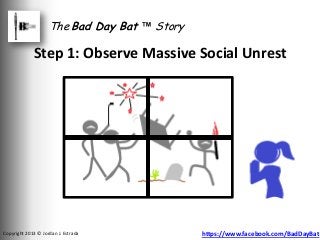 The Bad Day Bat ™ Story

             Step 1: Observe Massive Social Unrest




Copyright 2013 © Jordan J. Estrada            https://www.facebook.com/BadDayBat
 