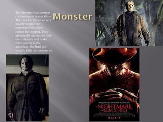  The Monster is a common
convention in horror films.
They are portrayed as very
mainly to give the
impression that they
cannot be stopped. They
are usually masked to hide
their identity and make
them scarier to the
audience. The final girl
usually kills the monster at
the end.
 