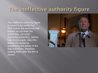 The ineffective authority figure
is meant to be ineffective.
This makes the audience feel
uneasy as not even the
authorities, our most
respected protection, cannot
help these pupils. Also this
leaves the audience
questioning the safety of the
real authorities, therefore
scaring them after the film is
shown.
 