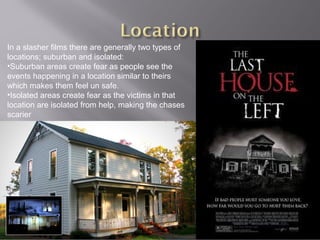 In a slasher films there are generally two types of
locations; suburban and isolated:
•Suburban areas create fear as people see the
events happening in a location similar to theirs
which makes them feel un safe.
•Isolated areas create fear as the victims in that
location are isolated from help, making the chases
scarier
 