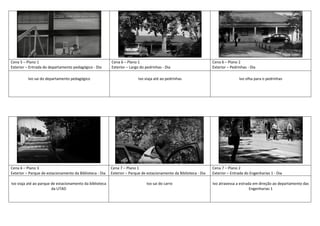 Cena 5 – Plano 1
Exterior – Entrada do departamento pedagógico - Dia
Cena 6 – Plano 1
Exterior – Largo do pedrinhas - Dia
Cena 6 – Plano 2
Exterior – Pedrinhas - Dia
Ivo sai do departamento pedagógico Ivo viaja até ao pedrinhas Ivo olha para o pedrinhas
Cena 6 – Plano 3
Exterior – Parque de estacionamento da Biblioteca - Dia
Cena 7 – Plano 1
Exterior – Parque de estacionamento da Biblioteca - Dia
Cena 7 – Plano 2
Exterior – Entrada do Engenharias 1 - Dia
Ivo viaja até ao parque de estacionamento da biblioteca
da UTAD
Ivo sai do carro Ivo atravessa a estrada em direção ao departamento das
Engenharias 1
 