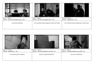 Cena 9 – Plano 3
Interior – Sala de aula (Engenharias 1) - Dia
Cena 9 – Plano 4
Interior – Sala de aula (Engenharias 1) - Dia
Cena 10 – Plano 1
Interior – Engenharias 1 - Dia
Ivo escuta o professor Ivo e restantes alunos preparam-se para sair da sala Ivo e restantes alunos abandonam a sala de aula
Cena 10 – Plano 2
Interior – Engenharias 1 - Dia
Cena 11 – Plano 1
Exterior – Entrada da Biblioteca da UTAD - Dia
Cena 11 – Plano 2
Exterior – Entrada da Biblioteca da UTAD - Dia
Ivo caminha pelos corredores Vista da entrada da biblioteca Ivo entra na biblioteca
 