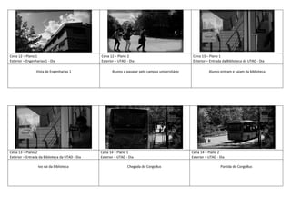 Cena 12 – Plano 1
Exterior – Engenharias 1 - Dia
Cena 12 – Plano 2
Exterior – UTAD - Dia
Cena 13 – Plano 1
Exterior – Entrada da Biblioteca da UTAD - Dia
Vista de Engenharias 1 Alunos a passear pelo campus universitário Alunos entram e saiam da biblioteca
Cena 13 – Plano 2
Exterior – Entrada da Biblioteca da UTAD - Dia
Cena 14 – Plano 1
Exterior – UTAD - Dia
Cena 14 – Plano 2
Exterior – UTAD - Dia
Ivo sai da biblioteca Chegada do CorgoBus Partida do CorgoBus
 