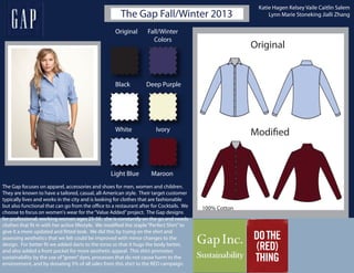 The Gap Fall/Winter 2013
Original
Modified
Original Fall/Winter
Colors
Black
White
Light Blue
Deep Purple
Ivory
Maroon
The Gap focuses on apparel, accessories and shoes for men, women and children.
They are known to have a tailored, casual, all-American style. Their target customer
typically lives and works in the city and is looking for clothes that are fashionable
but also functional that can go from the office to a restaurant after for Cocktails. We
choose to focus on women's wear for the“Value Added”project. The Gap designs
for professional, working women ages 25-50. she is constantly on the go and needs
clothes that fit in with her active lifestyle. We modified the staple“Perfect Shirt”to
give it a more updated and fitted look. We did this by trying on the shirt and
assessing aesthetics that we felt could be improved with minor changes to the
design. For better fit we added darts to the torso so that it hugs the body better,
and also added a front pocket for more aesthetic appeal. This shirt promotes
sustainability by the use of“green”dyes, processes that do not cause harm to the
environment, and by donating 5% of all sales from this shirt to the RED campaign.
100% Cotton
Katie Hagen Kelsey Vaile Caitlin Salem
Lynn Marie Stoneking Jialli Zhang
 