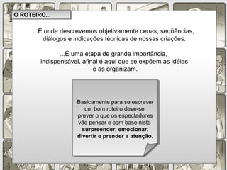 ...É onde descrevemos objetivamente cenas, seqüências,
diálogos e indicações técnicas de nossas criações.
...É uma etapa de grande importância,
indispensável, afinal é aqui que se expõem as idéias
e as organizam.
O ROTEIRO...O ROTEIRO...
Basicamente para se escrever
um bom roteiro deve-se
prever o que os espectadores
vão pensar e com base nisto
surpreender, emocionar,
divertir e prender a atenção..
Basicamente para se escrever
um bom roteiro deve-se
prever o que os espectadores
vão pensar e com base nisto
surpreender, emocionar,
divertir e prender a atenção..
 