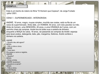 Este é um trecho do roteiro do filme "O Homem que Copiava", de Jorge Furtado
-julho/ 2001.
CENA 1 - SUPERMERCADO - INTERIOR/DIA
ANDRÉ, 18 anos, magro, roupas simples, mochila nas costas, está na fila de um
caixa de supermercado. Atrás dele, um HOMEM, 50 anos, com dois pacotes na mão.
Atrás do homem, uma SENHORA, 40 anos, e uma CRIANÇA de 5 anos, com um
carrinho cheio de compras. André tira do bolso sua a carteira de dinheiro
enquanto a MOÇA do caixa, 18 anos, vai passando as compras de André: esponja
para lavar pratos, detergente, leite, pão, margarina, fósforos. André confere o
dinheiro na carteira.
ANDRÉ
- Quanto deu até agora?
MOÇA
- Oito e vinte e cinco.
ANDRÉ
- Tudo bem.
Ela passa a carne e registra.
ANDRÉ
- Quanto?
MOÇA
- Onze e trinta.
ANDRÉ (surpreso)
- Quanto é a carne?
MOÇA
- Três e cinco.
[CONTINUA]
EXEMPLO...EXEMPLO...
 