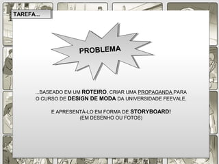 ...BASEADO EM UM ROTEIRO, CRIAR UMA PROPAGANDA PARA
O CURSO DE DESIGN DE MODA DA UNIVERSIDADE FEEVALE.
E APRESENTÁ-LO EM FORMA DE STORYBOARD!
(EM DESENHO OU FOTOS)
PROBLEMAPROBLEMA
TAREFA...TAREFA...
 