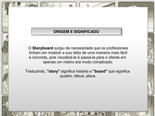 O StoryboardStoryboard surgiu da necessidade que os profissionais
tinham em mostrar a sua idéia de uma maneira mais fácil
e concreta, pois visualizá-la é passá-la para o cliente em
apenas um roteiro era muito complicado.
Traduzindo, "story""story" significa história e "board""board" que significa
quadro, tábua, placa.
ORIGEM E SIGNIFICADOORIGEM E SIGNIFICADOORIGEM E SIGNIFICADOORIGEM E SIGNIFICADO
 