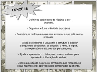 -- Definir os parâmetros da história a ser
proposto.
- Organizar e focar a história (o projeto).
- Descobrir os melhores meios para executar o que está sendo
proposto.
- Ajuda os criadores a visualizar a estrutura e discutir
a seqüência dos planos, os ângulos, o ritmo, a lógica,
as expressões e atitudes dos personagens;
- Ajuda a apresentar o roteiro para os responsáveis pela
aprovação e liberação de verbas;
- Orienta a produção do projeto, lembrando aos realizadores
o que realmente foi aprovado pelo patrocinador ou cliente.
FUNÇÕESFUNÇÕES
 