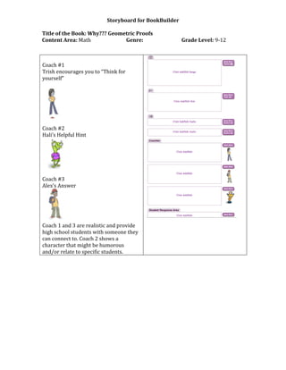 Storyboard for BookBuilder
Title of the Book: Why??? Geometric Proofs
Content Area: Math Genre: Grade Level: 9-12
Coach #1
Trish encourages you to “Think for
yourself”
Coach #2
Hali’s Helpful Hint
Coach #3
Alex’s Answer
Coach 1 and 3 are realistic and provide
high school students with someone they
can connect to. Coach 2 shows a
character that might be humorous
and/or relate to specific students.
 