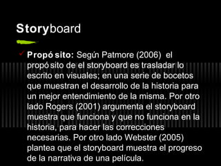 Storyboard
 Propó sito: Segú Patmore (2006) el
n
propó sito de el storyboard es trasladar lo
escrito en visuales; en una serie de bocetos
que muestran el desarrollo de la historia para
un mejor entendimiento de la misma. Por otro
lado Rogers (2001) argumenta el storyboard
muestra que funciona y que no funciona en la
historia, para hacer las correcciones
necesarias. Por otro lado Webster (2005)
plantea que el storyboard muestra el progreso
de la narrativa de una película.

 