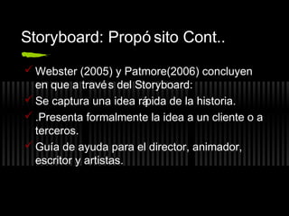 Storyboard: Propó sito Cont..
 Webster (2005) y Patmore(2006) concluyen
en que a travé s del Storyboard:
 Se captura una idea rá
pida de la historia.
 .Presenta formalmente la idea a un cliente o a
terceros.
 Guía de ayuda para el director, animador,
escritor y artistas.

 