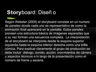 Storyboard: Diseñ o
Según Webster (2005) el storyboard consiste en un numero
de paneles donde cada uno es representativo de como la
animación final aparecerá en la pantalla. Estos paneles
proveen una estructura básica de imágenes separadas que
a su vez forman una secuencia completa. La interpretación
de el storyboard se interpreta desde la esquina superior
izquierda hasta la esquina inferior derecha como una tirilla
cómica. Para explicar claramente al grupo de producción se
debe incluir dialogo, sonido, acción, movimientos de cámara
y aspectos técnicos a lo largo de la presentación como el
número de frame y escena.

 
