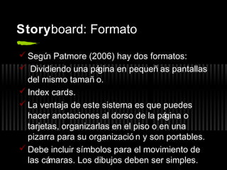 Storyboard: Formato
 Segú Patmore (2006) hay dos formatos:
n
 Dividiendo una pá
gina en pequeñ as pantallas
del mismo tamañ o.
 Index cards.
 La ventaja de este sistema es que puedes
hacer anotaciones al dorso de la pá
gina o
tarjetas, organizarlas en el piso o en una
pizarra para su organizació n y son portables.
 Debe incluir símbolos para el movimiento de
las cá
maras. Los dibujos deben ser simples.

 