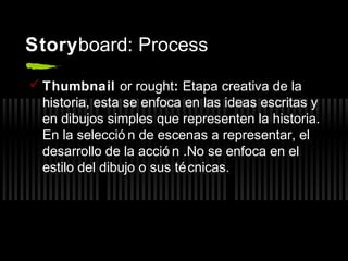 Storyboard: Process
 Thumbnail or rought: Etapa creativa de la
historia, esta se enfoca en las ideas escritas y
en dibujos simples que representen la historia.
En la selecció n de escenas a representar, el
desarrollo de la acció n .No se enfoca en el
estilo del dibujo o sus té cnicas.

 