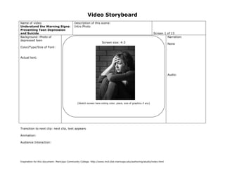 Video Storyboard
Name of video:
Understand the Warning Signs:
Preventing Teen Depression
and Suicide
Background: Photo of
depressed teen

Description of this scene:
Intro Photo
Screen 1 of 13
Narration:
Screen size: 4:3

None

Color/Type/Size of Font:
Actual text:

Audio:

(Sketch screen here noting color, place, size of graphics if any)

Transition to next clip: next clip, text appears
Animation:
Audience Interaction:

Inspiration for this document: Maricopa Community College. http://www.mcli.dist.maricopa.edu/authoring/studio/index.html

 