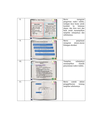 8.

Penger t ian Reaksi Redoks

Reaksi oksidasi

Reaksi reduksi
1. Reaksi pelepasan oksigen
H2O  H2 + O2
2.Reaksi penangkapan
elektron
H2S  S+ 2H++2e
3. Mengalami pengurangan
BILOKS
HNO3  NO
+5

9.

1. Reaksi pengikatan oksigen
H2 + ½ O2  H2O
2. Reaksi pelepasan elektron
HNO3+3H++3e  NO+H2O

3. Mengalami pertambahan
BILOKS
H 2S  S
-2

+2

0

ATURAN BILANG O
AN KSIDASI (BILO
KS)
Atom dalam unsur bebas mempunyai biloks 0.
Contoh : O2, N2, H2, Cl2

Berisi
mengenai
pengertian reaksi redoks,
terdapat ikon home untuk
kembali
ke
halaman
depan, dan ikon next dan
back untuk menampilkan
tampilan selanjutnya dan
sebelumnya.
Berisi
penjelasan
mengenai
aturan-aturan
bilangan oksidasi

Atom H dalam senyawa mempunyai biloks +1 kecuali dalam
senyawa hidrogen logam mempunyai biloks -1
Ion tunggal mempunyai biloks sesuai muatannya: Cu+2 = +2, Cl- = 1, S-2 = -2

Ion poliatomik mempunyai biloks sesuai muatannya, SO4-2 = -2,
NH4+ = +1

10.

METO PENYETARAAN REAKSI
DE
REDO
KS
Langkah-langkahnya :

Tampilan
selanjutnya
menampilkan
metode
penyetaraan reaksi redoks.

 Menentukan unsur yang mengalami perubahan
BILOKS
 Menuliskan harga BILOKS yang mengalami
perubahan BILOKS
 Menetukan penurunan BILOKS (peristiwa reduksi)
dan kenaikan BILOKS(perisriwa oksidasi)
 Menyetarakan jumlah muatan dengan dikalikan
suatu bilangan (yaitu selisih muatan oksidasi antara
ruas kiri dan ruas kanan ,seta selisi muatan reduksi
pada ruas kanan dan kirinya.
 Menyetarakan jumlah muatan dengan menambahkan
H+ (asam) atau OH- (basa),dan penyetarakan atom
H dengan menambahkan H2O

11.
EXAMPLE

Selesaikan reaksi redoks berikut ini !
HNO3 + H2S

ANSWER

NO + S + H2O

Berisi
contoh
dalam
pengaplikasian
tentang
tampilan sebelumnya

 