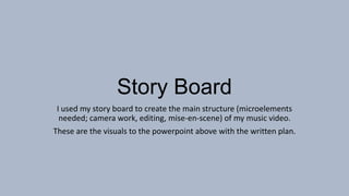 Story Board
I used my story board to create the main structure (microelements
needed; camera work, editing, mise-en-scene) of my music video.
These are the visuals to the powerpoint above with the written plan.

 