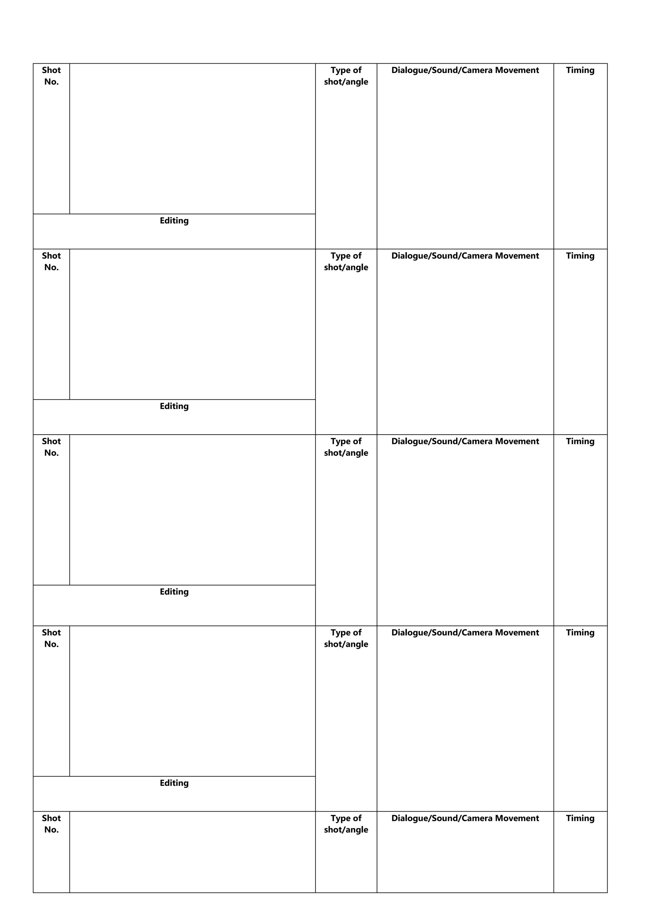 Shot
No.
Type of
shot/angle
Dialogue/Sound/Camera Movement
Timing
Type of
shot/angle
Dialogue/Sound/Camera Movement
Timing
Type of
shot/angle
Dialogue/Sound/Camera Movement
Timing
Type of
shot/angle
Dialogue/Sound/Camera Movement
Timing
Type of
shot/angle
Dialogue/Sound/Camera Movement
Timing
Editing
Shot
No.
Editing
Shot
No.
Editing
Shot
No.
Editing
Shot
No.