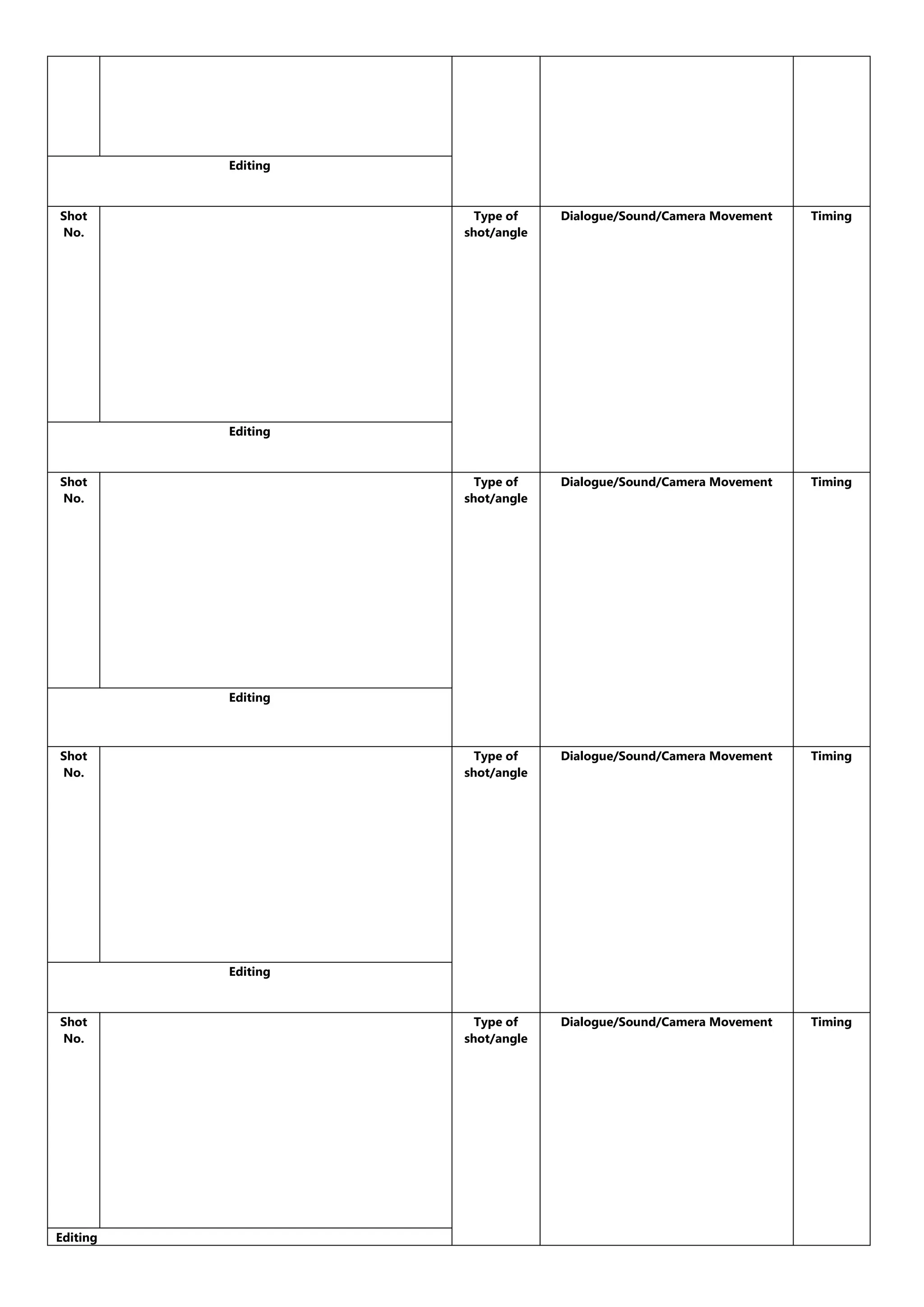 Editing
Shot
No.
Type of
shot/angle
Dialogue/Sound/Camera Movement
Timing
Type of
shot/angle
Dialogue/Sound/Camera Movement
Timing
Type of
shot/angle
Dialogue/Sound/Camera Movement
Timing
Type of
shot/angle
Dialogue/Sound/Camera Movement
Timing
Editing
Shot
No.
Editing
Shot
No.
Editing
Shot
No.
Editing