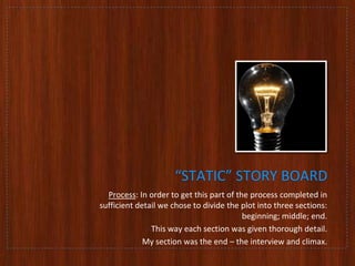 “STATIC” STORY BOARD
Process: In order to get this part of the process completed in
sufficient detail we chose to divide the plot into three sections:
beginning; middle; end.
This way each section was given thorough detail.
My section was the end – the interview and climax.

 