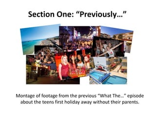 Section One: “Previously…”

Montage of footage from the previous “What The…” episode
about the teens first holiday away without their parents.

 