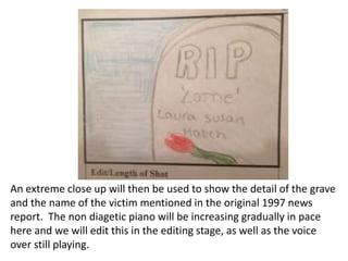 An extreme close up will then be used to show the detail of the grave
and the name of the victim mentioned in the original 1997 news
report. The non diagetic piano will be increasing gradually in pace
here and we will edit this in the editing stage, as well as the voice
over still playing.

 