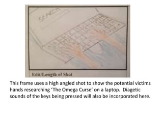 This frame uses a high angled shot to show the potential victims
hands researching ‘The Omega Curse’ on a laptop. Diagetic
sounds of the keys being pressed will also be incorporated here.

 